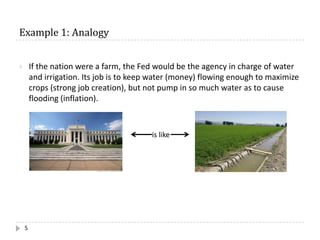 Example	1:	Analogy
5
} If the nation were a farm, the Fed would be the agency in charge of water
and irrigation. Its job is to keep water (money) flowing enough to maximize
crops (strong job creation), but not pump in so much water as to cause
flooding (inflation).
is like
 
