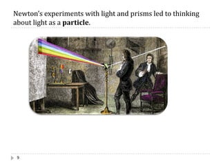 Newton’s	experiments	with	light	and	prisms	led	to	thinking	
about	light	as	a	particle.
9
 
