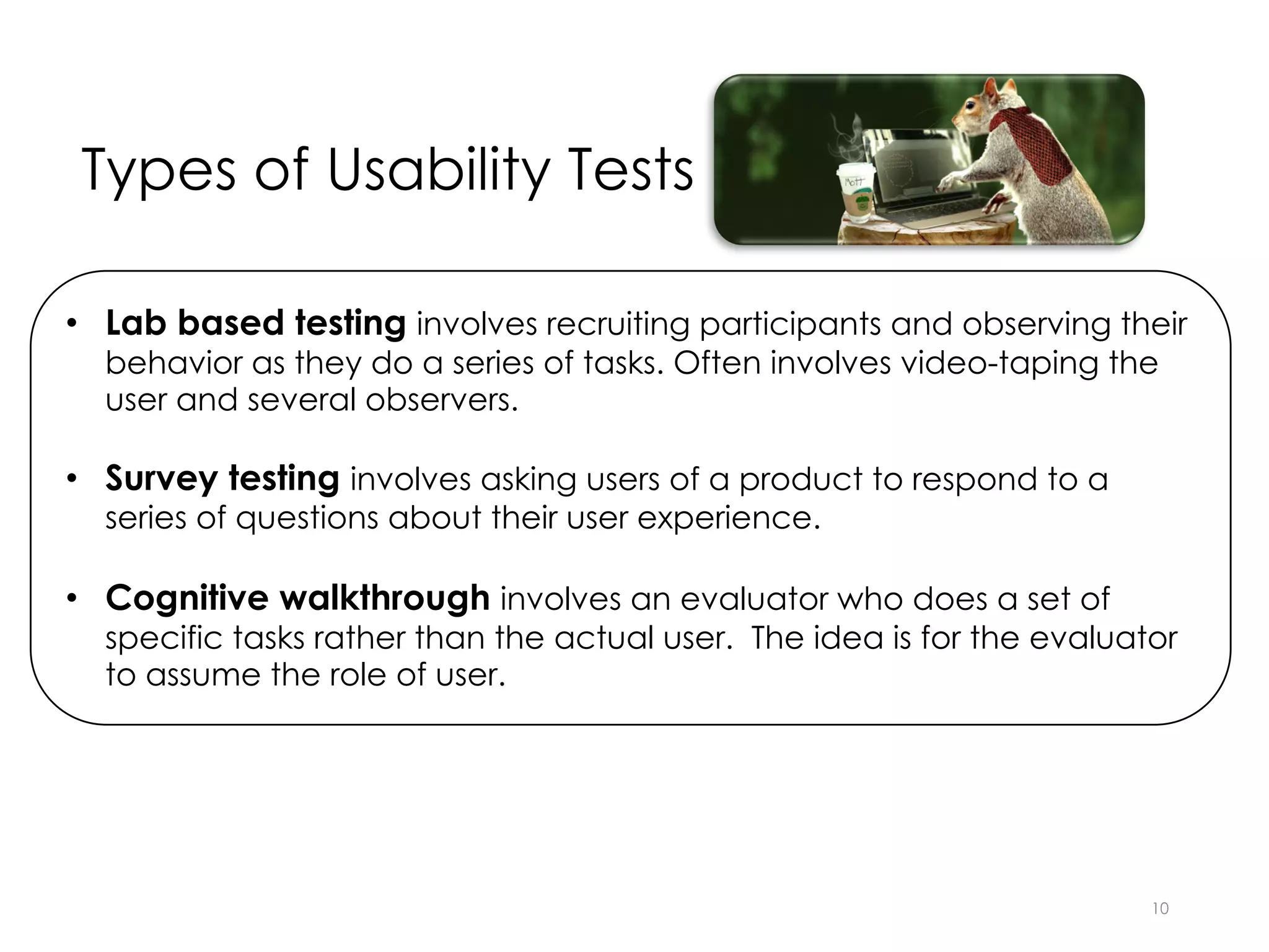 Types of Usability Tests
10
• Lab based testing involves recruiting participants and observing their
behavior as they do a series of tasks. Often involves video-taping the
user and several observers.
• Survey testing involves asking users of a product to respond to a
series of questions about their user experience.
• Cognitive walkthrough involves an evaluator who does a set of
specific tasks rather than the actual user. The idea is for the evaluator
to assume the role of user.
 