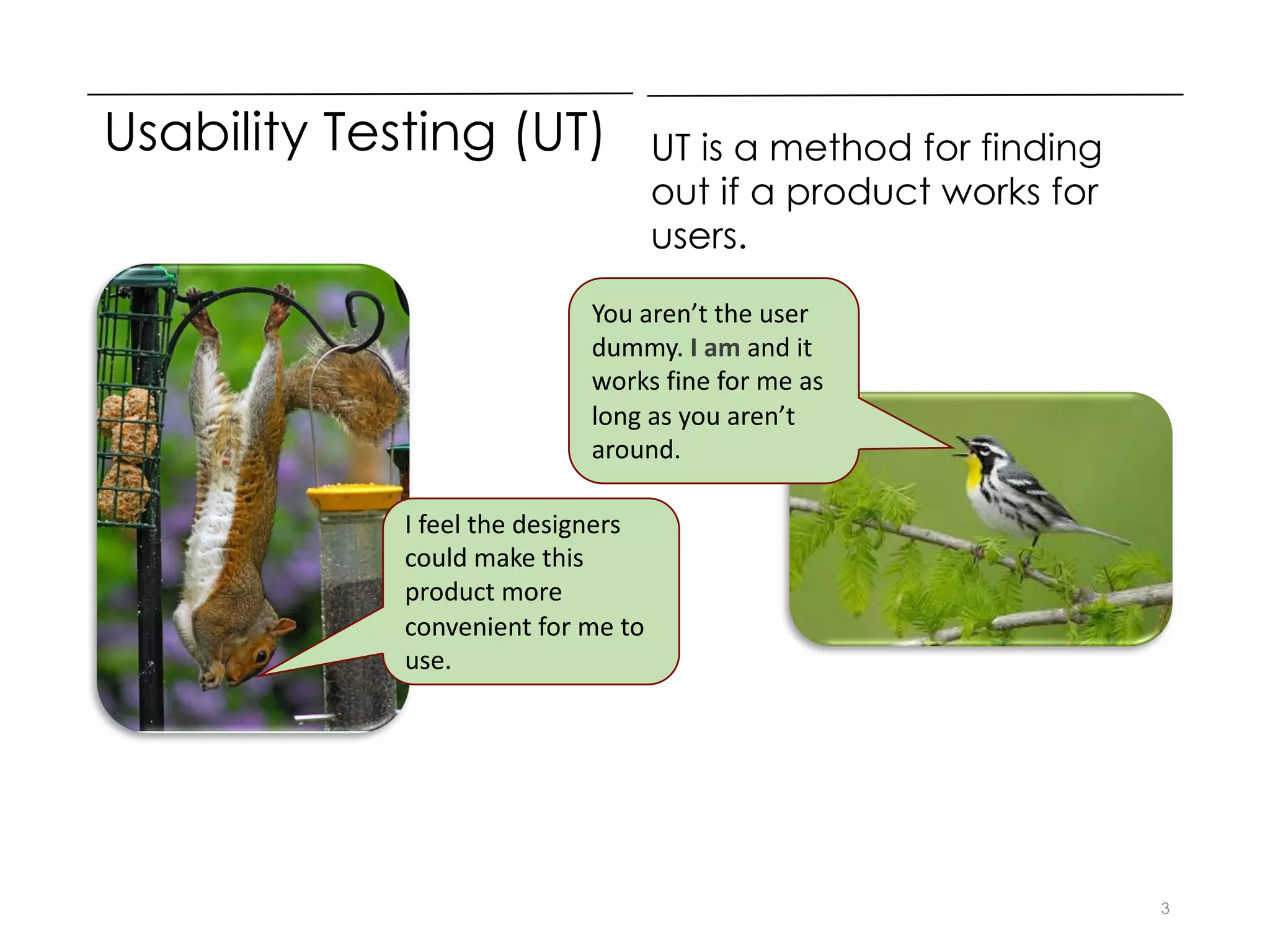 Usability Testing (UT) UT is a method for finding
out if a product works for
users.
3
I feel the designers
could make this
product more
convenient for me to
use.
You aren’t the user
dummy. I am and it
works fine for me as
long as you aren’t
around.
 