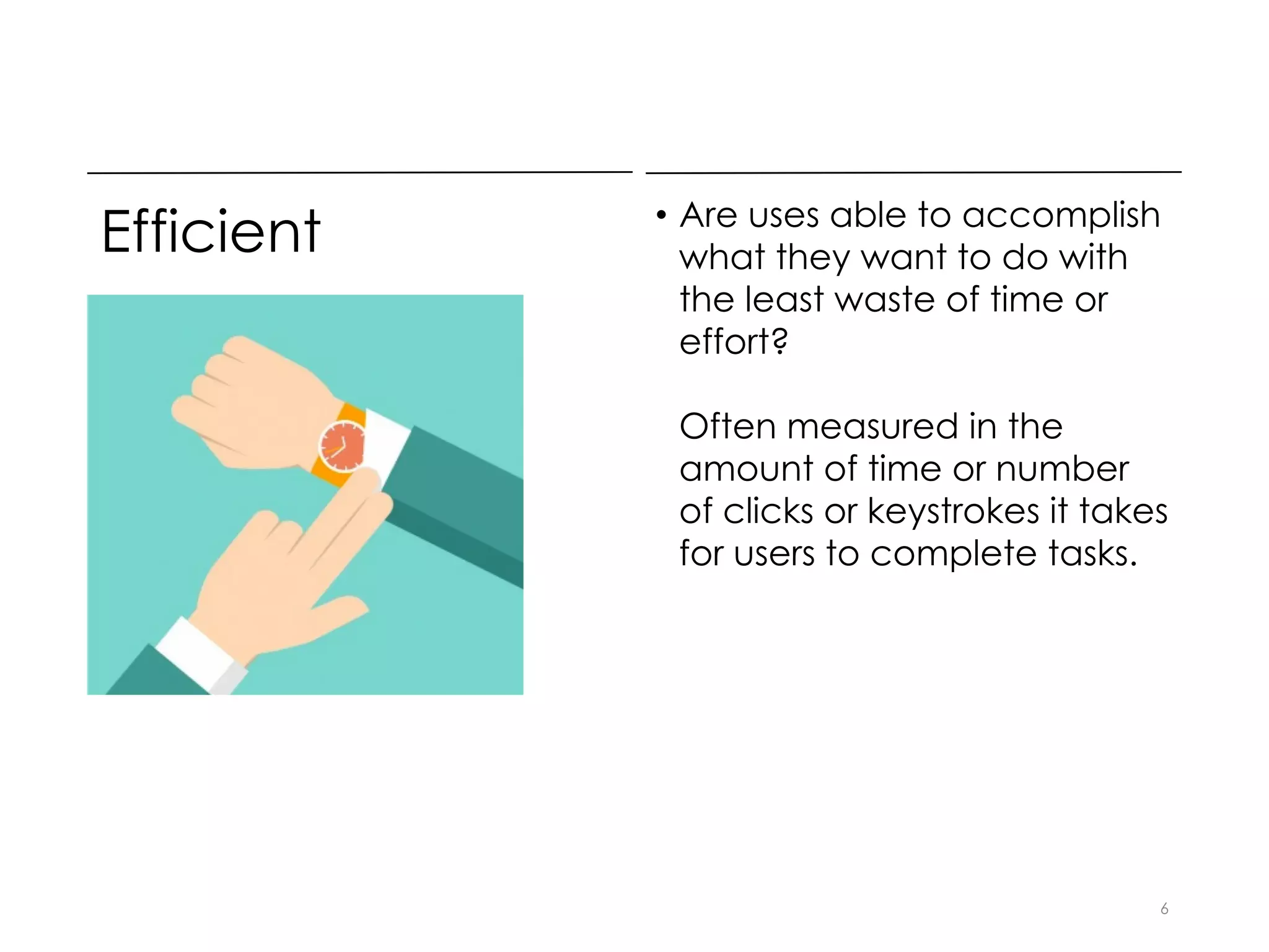 Efficient • Are uses able to accomplish
what they want to do with
the least waste of time or
effort?
Often measured in the
amount of time or number
of clicks or keystrokes it takes
for users to complete tasks.
6
 