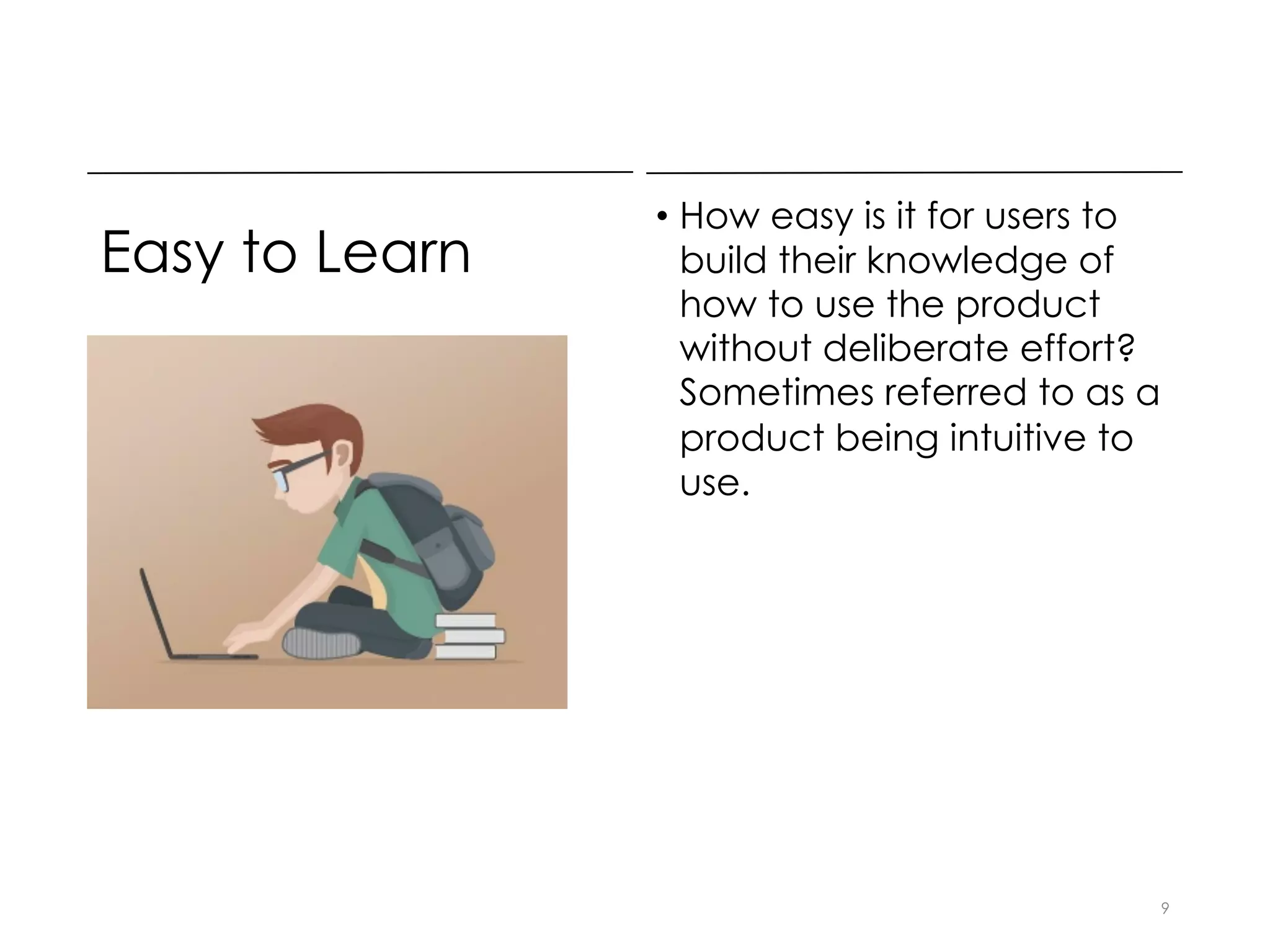 Easy to Learn
• How easy is it for users to
build their knowledge of
how to use the product
without deliberate effort?
Sometimes referred to as a
product being intuitive to
use.
9
 