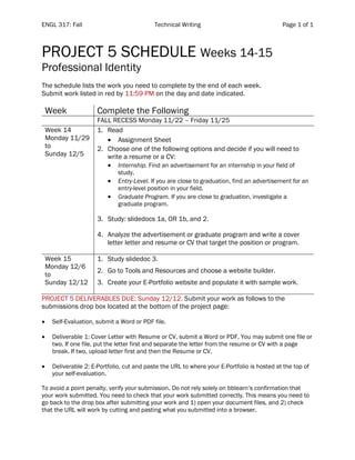 ENGL 317: Fall Technical Writing Page 1 of 1
PROJECT 5 SCHEDULE Weeks 14-15
Professional Identity
The schedule lists the work you need to complete by the end of each week.
Submit work listed in red by 11:59 PM on the day and date indicated.
Week Complete the Following
FALL RECESS Monday 11/22 – Friday 11/25
Week 14
Monday 11/29
to
Sunday 12/5
1. Read
• Assignment Sheet
2. Choose one of the following options and decide if you will need to
write a resume or a CV:
• Internship. Find an advertisement for an internship in your field of
study.
• Entry-Level. If you are close to graduation, find an advertisement for an
entry-level position in your field.
• Graduate Program. If you are close to graduation, investigate a
graduate program.
3. Study: slidedocs 1a, OR 1b, and 2.
4. Analyze the advertisement or graduate program and write a cover
letter letter and resume or CV that target the position or program.
Week 15
Monday 12/6
to
Sunday 12/12
1. Study slidedoc 3.
2. Go to Tools and Resources and choose a website builder.
3. Create your E-Portfolio website and populate it with sample work.
PROJECT 5 DELIVERABLES DUE: Sunday 12/12. Submit your work as follows to the
submissions drop box located at the bottom of the project page:
• Self-Evaluation, submit a Word or PDF file.
• Deliverable 1: Cover Letter with Resume or CV, submit a Word or PDF. You may submit one file or
two. If one file, put the letter first and separate the letter from the resume or CV with a page
break. If two, upload letter first and then the Resume or CV.
• Deliverable 2: E-Portfolio, cut and paste the URL to where your E-Portfolio is hosted at the top of
your self-evaluation.
To avoid a point penalty, verify your submission. Do not rely solely on bblearn’s confirmation that
your work submitted. You need to check that your work submitted correctly. This means you need to
go back to the drop box after submitting your work and 1) open your document files, and 2) check
that the URL will work by cutting and pasting what you submitted into a browser.
 