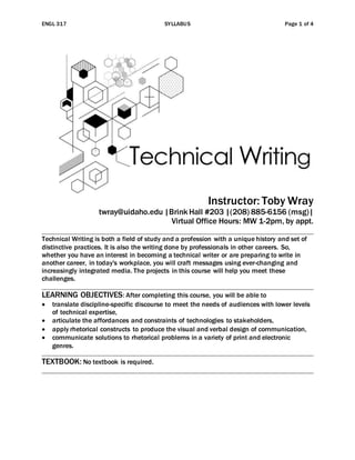 ENGL 317 SYLLABUS Page 1 of 4
Instructor: Toby Wray
twray@uidaho.edu |Brink Hall #203 |(208) 885-6156 (msg)|
Virtual Office Hours: MW 1-2pm, by appt.
Technical Writing is both a field of study and a profession with a unique history and set of
distinctive practices. It is also the writing done by professionals in other careers. So,
whether you have an interest in becoming a technical writer or are preparing to write in
another career, in today's workplace, you will craft messages using ever-changing and
increasingly integrated media. The projects in this course will help you meet these
challenges.
LEARNING OBJECTIVES: After completing this course, you will be able to
 translate discipline-specific discourse to meet the needs of audiences with lower levels
of technical expertise,
 articulate the affordances and constraints of technologies to stakeholders,
 apply rhetorical constructs to produce the visual and verbal design of communication,
 communicate solutions to rhetorical problems in a variety of print and electronic
genres.
TEXTBOOK: No textbook is required.
 