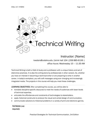 ENGL 317: HYBRID SYLLABUS Page 1 of 4
Instructor: [Name]
kwaters@uidaho.edu |brink hall 104 |208 885-6156 |
office hours: Wednesday 10 – 11:30 AM
Technical Writing is both a field of study and a profession with a unique history and set of
distinctive practices. It is also the writing done by professionals in other careers. So, whether
you have an interest in becoming a technical writer or are preparing to write in another
career, in today's workplace, you will craft messages using ever changing and increasingly
integrated media. The projects in this course will help you meet these challenges.
LEARNING OBJECTIVES: After completing this course, you will be able to
• translate discipline-specific discourse to meet the needs of audiences with lower levels
of technical expertise,
• articulate the affordances and constraints of technologies to stakeholders,
• apply rhetorical constructs to produce the visual and verbal design of communication,
• communicate solutions to rhetorical problems in a variety of print and electronic genres.
TEXTBOOK (not
required):
Practical Strategies for Technical Communication, 3rd Edition
 
