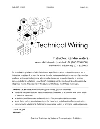ENGL 317: HYBRID SYLLABUS Page 1 of 4
Instructor: Kendra Waters
kwaters@uidaho.edu |brink hall 104 |208 885-6156 |
office hours: Wednesday 10 – 11:30 AM
Technical Writing is both a field of study and a profession with a unique history and set of
distinctive practices. It is also the writing done by professionals in other careers. So, whether
you have an interest in becoming a technical writer or are preparing to write in another
career, in today's workplace, you will craft messages using ever changing and increasingly
integrated media. The projects in this course will help you meet these challenges.
LEARNING OBJECTIVES: After completing this course, you will be able to
• translate discipline-specific discourse to meet the needs of audiences with lower levels
of technical expertise,
• articulate the affordances and constraints of technologies to stakeholders,
• apply rhetorical constructs to produce the visual and verbal design of communication,
• communicate solutions to rhetorical problems in a variety of print and electronic genres.
TEXTBOOK (not
required):
Practical Strategies for Technical Communication, 3rd Edition
 