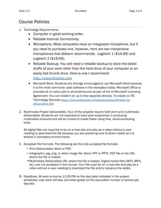 ENGL 317 SYLLABUS Page 3 of 4
Course Policies
1. Technology Requirements.
• Computer in good working order.
• Reliable Internet Connectivity.
• Microphone. Most computers have an integrated microphone, but if
you need to purchase one, however, here are two inexpensive
microphones that bblearn recommends: Logitech 1 ($14.99) and
Logitech 2 ($19.99).
• Reliable Backup. You will need a reliable backup to store the latest
drafts of your work other than the hard drive of your computer or an
easily lost thumb drive. Here is one I recommend
http://www.dropbox.com
• Microsoft Word. Students are strongly encouraged to use Microsoft Word because
it is the most commonly used software in the workplace today. Microsoft Office is
provided at no extra cost to all students and as part of the UI Microsoft Licensing
Agreement. You can install it on up to five separate devices. To install, to ITS
Technology Services https://www.uidaho.edu/infrastructure/its/self-help/ms-
office/office-365
2. Multimedia Project Deliverables. Four of the projects require both print and multimedia
deliverables. Students are not expected to have prior experience in producing
multimedia products and will be invited to create these using free, cloud-computing
tools.
All digital files are required to be on a host site and play as a video without a user
needing to download the file because you are practicing how to share media as it is
shared in workplace environments.
3. Accepted File Formats. The following are the only accepted file formats:
• Print Deliverables: Word or PDF.
• Infographic: jpg, png, or other image file; Word, PPT or PPTX, PDF file or the URL
where the file is hosted.
•Multimedia Deliverables URL where the file is hosted. Digital media files (MP3, MP4,
etc.) are not accepted in this course. Your file must be on a host site and play as a
video without a user needing to download the file and/or advance the slides.
4. Deadlines. All work is due by 11:59 PM on the day/date indicated in the project
schedules. Late work will lose one letter grade (or the equivalent number of points) per
day late.
 