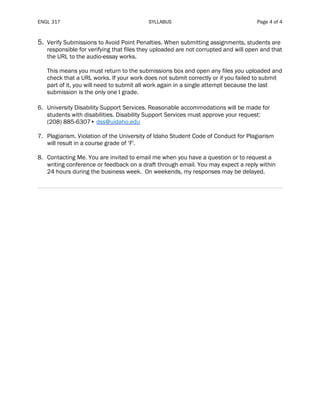 ENGL 317 SYLLABUS Page 4 of 4
5. Verify Submissions to Avoid Point Penalties. When submitting assignments, students are
responsible for verifying that files they uploaded are not corrupted and will open and that
the URL to the audio-essay works.
This means you must return to the submissions box and open any files you uploaded and
check that a URL works. If your work does not submit correctly or if you failed to submit
part of it, you will need to submit all work again in a single attempt because the last
submission is the only one I grade.
6. University Disability Support Services. Reasonable accommodations will be made for
students with disabilities. Disability Support Services must approve your request:
(208) 885-6307• dss@uidaho.edu
7. Plagiarism. Violation of the University of Idaho Student Code of Conduct for Plagiarism
will result in a course grade of ‘F'.
8. Contacting Me. You are invited to email me when you have a question or to request a
writing conference or feedback on a draft through email. You may expect a reply within
24 hours during the business week. On weekends, my responses may be delayed.
 