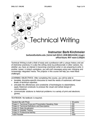 ENGL 317: ONLINE SYLLABUS Page 1 of 4
Instructor: Barb Kirchmeier
barbara@uidaho.edu |brink hall #213 |208 885-6156 (msg)|
office hours: M-F noon-1:00pm
Technical Writing is both a field of study and a profession with a unique history and set
of distinctive practices. It is also the writing done by professionals in other careers. So,
whether you have an interest in becoming a technical writer or are preparing to write in
another career, in today's workplace, you will craft messages using ever changing and
increasingly integrated media. The projects in this course will help you meet these
challenges.
LEARNING OBJECTIVES: After completing this course, you will be able to
 translate discipline-specific discourse to meet the needs of audiences with lower
levels of technical expertise,
 articulate the affordances and constraints of technologies to stakeholders,
apply rhetorical constructs to produce the visual and verbal design of
communication,
 communicate solutions to rhetorical problems in a variety of print and electronic
genres.
TEXTBOOK: No textbook is required.
Student Bio with Photo 50 points
Project 1: Technical Prose and Presentation Speaking Style 150
Project 2: Technical Definitions and Descriptions 200
Project 3: Data Visualization 200
Project 4: Usability Testing 300
Project 5: Professional Identity 100
Total Possible 1000
 