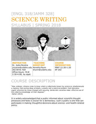 [ENGL 318/JAMM 328]
SCIENCE WRITING
SYLLABUS | SPRING 2018
INSTRUCTOR
Dr. Jodie Nicotra
jnicotra@uidaho.edu
202 Brink Hall
Office Hours: M,W
2:30-4:00, by appt.
TEACHING
ASSISTANT
Kenetta Nunn
knunn@uidaho.edu
COURSE
INFORMATION
MWF 12:30-1:20
EP 202
COURSE DESCRIPTION
“How ordinary citizens come to know what is collectively known by science is simultaneously
a mystery that excites deep scholarly curiosity and a practical problem that motivates
urgent attention by those charged with assuring democratic societies make effective use of
the collective knowledge at their disposal.”
-Kahan (2015)
It is widely acknowledged that a public informed about scientific thought
processes and facts is crucial for a democracy; such a public is one that can
participate in making thoughtful decisions about science- and health-related
policy.
 