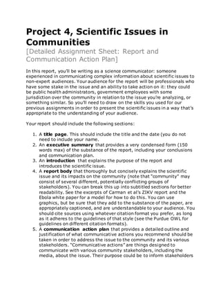 Project 4, Scientific Issues in
Communities
[Detailed Assignment Sheet: Report and
Communication Action Plan]
In this report, you’ll be writing as a science communicator: someone
experienced in communicating complex information about scientific issues to
non-expert audiences. Your audience for the report will be professionals who
have some stake in the issue and an ability to take action on it: they could
be public health administrators, government employees with some
jurisdiction over the community in relation to the issue you’re analyzing, or
something similar. So you’ll need to draw on the skills you used for our
previous assignments in order to present the scientific issues in a way that’s
appropriate to the understanding of your audience.
Your report should include the following sections:
1. A title page. This should include the title and the date (you do not
need to include your name.
2. An executive summary that provides a very condensed form (150
words max) of the substance of the report, including your conclusions
and communication plan.
3. An introduction that explains the purpose of the report and
introduces the scientific issue.
4. A report body that thoroughly but concisely explains the scientific
issue and its impacts on the community (note that “community” may
consist of several different, potentially conflicting groups of
stakeholders). You can break this up into subtitled sections for better
readability. See the excerpts of Carman et al’s ZIKV report and the
Ebola white paper for a model for how to do this. You can use
graphics, but be sure that they add to the substance of the paper, are
appropriately captioned, and are understandable to your audience. You
should cite sources using whatever citation format you prefer, as long
as it adheres to the guidelines of that style (see the Purdue OWL for
guidelines on different citation formats).
5. A communication action plan that provides a detailed outline and
justification of what communicative actions you recommend should be
taken in order to address the issue to the community and its various
stakeholders. “Communicative actions” are things designed to
communicate with various community stakeholders, including the
media, about the issue. Their purpose could be to inform stakeholders
 