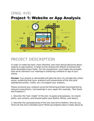 [ENGL 419]
Project 1: Website or App Analysis
PROJECT DESCRIPTION
In order to make the best, most informed, and most ethical decisions about
website or app creation, it helps to first analyze the effects of choices that
other developers have made. For this assignment, you’ll apply the concepts
that we’ve learned in our readings to analyzing a website or app of your
choice.
Format: Your project or deliverable will take the form of a Google Doc photo
essay, combining text (your analysis) with screenshots of the site (and
appropriate arrows, circles, etc.) to support your analysis.
Please structure your analysis using the following prompts (accompanied by
relevant screenshots). Use headings in your paper (for example, “Site Goals
and Purposes”)
1. Describe the “core model” of the site: its goals and purposes, its inward
paths, core content, and forward paths (see Redish, McCoy, and Aalen).
2. Describe the users/personas of the site (see Ginny Redish). Who do you
think are the site’s intended users? What assumptions does it make about its
 