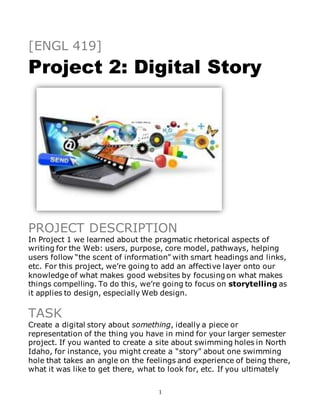 1
[ENGL 419]
Project 2: Digital Story
PROJECT DESCRIPTION
In Project 1 we learned about the pragmatic rhetorical aspects of
writing for the Web: users, purpose, core model, pathways, helping
users follow “the scent of information” with smart headings and links,
etc. For this project, we’re going to add an affective layer onto our
knowledge of what makes good websites by focusing on what makes
things compelling. To do this, we’re going to focus on storytelling as
it applies to design, especially Web design.
TASK
Create a digital story about something, ideally a piece or
representation of the thing you have in mind for your larger semester
project. If you wanted to create a site about swimming holes in North
Idaho, for instance, you might create a “story” about one swimming
hole that takes an angle on the feelings and experience of being there,
what it was like to get there, what to look for, etc. If you ultimately
 