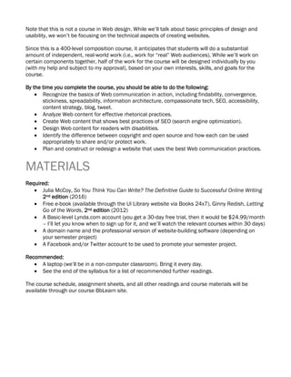 Note that this is not a course in Web design. While we’ll talk about basic principles of design and
usability, we won’t be focusing on the technical aspects of creating websites.
Since this is a 400-level composition course, it anticipates that students will do a substantial
amount of independent, real-world work (i.e., work for “real” Web audiences). While we’ll work on
certain components together, half of the work for the course will be designed individually by you
(with my help and subject to my approval), based on your own interests, skills, and goals for the
course.
By the time you complete the course, you should be able to do the following:
• Recognize the basics of Web communication in action, including findability, convergence,
stickiness, spreadability, information architecture, compassionate tech, SEO, accessibility,
content strategy, blog, tweet.
• Analyze Web content for effective rhetorical practices.
• Create Web content that shows best practices of SEO (search engine optimization).
• Design Web content for readers with disabilities.
• Identify the difference between copyright and open source and how each can be used
appropriately to share and/or protect work.
• Plan and construct or redesign a website that uses the best Web communication practices.
MATERIALS
Required:
• Julia McCoy, So You Think You Can Write? The Definitive Guide to Successful Online Writing
2nd edition (2016)
• Free e-book (available through the UI Library website via Books 24x7), Ginny Redish, Letting
Go of the Words, 2nd edition (2012)
• A Basic-level Lynda.com account (you get a 30-day free trial, then it would be $24.99/month
– I’ll let you know when to sign up for it, and we’ll watch the relevant courses within 30 days)
• A domain name and the professional version of website-building software (depending on
your semester project)
• A Facebook and/or Twitter account to be used to promote your semester project.
Recommended:
• A laptop (we’ll be in a non-computer classroom). Bring it every day.
• See the end of the syllabus for a list of recommended further readings.
The course schedule, assignment sheets, and all other readings and course materials will be
available through our course BbLearn site.
 