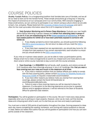 COURSE POLICIES
Healthy Vandals Policies. It is a longstanding tradition that Vandals take care of Vandals, and we all
do our best to look out for the Vandal Family. These simple precautions go a long way in reducing
the impact of coronavirus on our campuses and in our communities. With everyone engaging in
these small actions, we can continue to participate in our vibrant campus culture where we are able
to learn, live, and grow. Please bookmark the University of Idaho Covid-19 webpage and visit it
often for the most up-to-date information about the U of I’s response to Covid-19.
1. Daily Symptom Monitoring and In-Person Class Attendance. Evaluate your own health
status before attending in-person classes and refrain from attending class in-person if
you are ill, if you are experiencing any of the known symptoms of coronavirus, or if you
have tested positive for COVID-19 or have been potentially exposed to someone with
COVID-19.
• If you display symptoms and/or test positive, you should quarantine following
the CDC’s recommendations. Do not return to class until you meet the CDC’s
requirements.
• If you have been exposed but are asymptomatic, you should stay home for 10-
14 days from last exposure if you remain asymptomatic; each situation is unique
and you should adhere to the CDC’s requirements.
If you miss an in-person class session, you are be able to make up participation points.
Please email me to make arrangements to submit any missed work and make plans to use
Zoom and/or online course materials to stay current with the course schedule.
2. Face Coverings. It is REQUIRED that all faculty, staff, students, and visitors across all
U of I locations wear face coverings whenever in any U of I buildings. It is that you wear a
face covering over your nose and mouth in this classroom at all times.
a. If you have a medical condition that you believe affects your ability to comply
with the face covering policy, please contact the Center for Disability Access and
Resources (CDAR) to request a reasonable accommodation.
b. If you have other reasons you believe make you exempt from wearing face
coverings, please contact the Covid-19 Coordinator at
covid19questions@uidaho.edu.
c. Failure to wear a face covering means you will be required to leave the
classroom. If a disruption to the learning experience occurs due to repeated
offence and/or egregious behavior, it will be referred to the Dean of Students
Office for potential code violation.
Participation. You will be graded on participation in this course. We won’t meet every class period,
especially when you’re working on major projects. However, when we do meet, we’ll be sharing
ideas and critiquing each other’s work, so it’s vital that you are here and ready to participate.
You must earn a total of 250 points of participation throughout the class. Coming prepared to class
each day means completing the reading, homework, and coming with topics/questions to discuss
in class. Below are tables that outline how you will be graded on participation and how you can earn
points outside of the classroom.
 