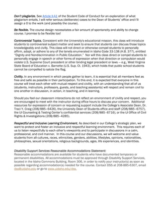 Don’t plagiarize. See Article II-A1 of the Student Code of Conduct for an explanation of what
plagiarism entails. I will refer serious (deliberate) cases to the Dean of Students’ office and I’ll
assign a 0 to the work (and possibly the course).
Be flexible. The course design necessitates a fair amount of spontaneity and ability to change
course. I promise to be flexible too!
Controversial Topics. Consistent with the University's educational mission, this class will introduce
students to controversial subject-matter and seek to ensure that students can discuss those topics
knowledgeably and civilly. This class will not direct or otherwise compel students to personally
affirm, adopt, or adhere to any of the tenets enumerated in Idaho Code 33-138 (H.B. 377), entitled
“Dignity and Nondiscrimination in Public Education.” Nor will this class direct or compel students to
personally engage in speech or other forms of expression when that direction or compulsion would
violate U.S. Supreme Court precedent or other binding legal precedent or laws — e.g., West Virginia
State Board of Education v. Barnette (U.S. Sup. Ct. 1943), which holds that public school students
cannot be compelled to salute the flag.
Civility. In any environment in which people gather to learn, it is essential that all members feel as
free and safe as possible in their participation. To this end, it is expected that everyone in this
course will treat each other with mutual respect and civility, with an understanding that all of us
(students, instructors, professors, guests, and teaching assistants) will respect and remain civil to
one another in discussion, in action, in teaching, and in learning.
Should you feel our classroom interactions do not reflect an environment of civility and respect, you
are encouraged to meet with the instructor during office hours to discuss your concern. Additional
resources for expression of concern or requesting support include the College’s Associate Dean, Dr.
Traci Y. Craig (208/885–6426), the University Dean of Students office and staff (208/885–6757),
the UI Counseling & Testing Center’s confidential services (208/885–6716), or the UI Office of Civil
Rights & Investigations (208/885–4285).
Respectful and Inclusive Learning Environment. As described in our College’s strategic plan, we
want to protect and foster an inclusive and respectful learning environment. This requires each of
us to listen respectfully to each other’s viewpoints and to participate in discussions in a calm,
professional, and civil manner. In this course and our discussions, we will welcome and value
students from all cultures, races, ethnicities, genders, abilities, lifestyles, opinions, nationalities,
philosophies, sexual orientations, religious backgrounds, ages, life experiences, and identities.
Disability Support Services Reasonable Accommodations Statement:
Reasonable accommodations are available for students who have documented temporary or
permanent disabilities. All accommodations must be approved through Disability Support Services,
located in the Idaho Commons Building, Room 306, in order to notify your instructor(s) as soon as
possible regarding accommodation(s) needed for the course. Contact DSS at 208-885-6307, email
dss@uidaho.edu or go to www.uidaho.edu/dss.
 