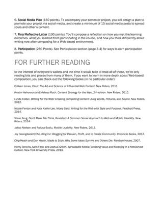 6. Social Media Plan (150 points). To accompany your semester project, you will design a plan to
promote your project via social media, and create a minimum of 15 social media posts to spread
yours and other’s content.
7. Final Reflective Letter (100 points). You’ll compose a reflection on how you met the learning
outcomes, what you learned from participating in the course, and how you think differently about
writing now after composing for a Web-based environment.
8. Participation (250 Points). See Participation section (page 3-4) for ways to earn participation
points.
FOR FURTHER READING
In the interest of everyone’s wallets and the time it would take to read all of these, we’re only
reading bits and pieces from many of them. If you want to learn in more depth about Web-based
composition, you can check out the following books (in no particular order):
Colleen Jones, Clout: The Art and Science of Influential Web Content. New Riders, 2011.
Kristin Halvorson and Melissa Rach. Content Strategy for the Web, 2nd edition. New Riders, 2012.
Lynda Felder, Writing for the Web: Creating Compelling Content Using Words, Pictures, and Sound. New Riders,
2012.
Nicole Fenton and Kate Kiefer Lee, Nicely Said: Writing for the Web with Style and Purpose. Peachpit Press,
2014.
Steve Krug, Don’t Make Me Think, Revisited: A Common Sense Approach to Web and Mobile Usability. New
Riders, 2014.
Jakob Nielsen and Raluca Budiu, Mobile Usability. New Riders, 2013.
Joy Deangdeelert Cho, Blog Inc: Blogging for Passion, Profit, and to Create Community. Chronicle Books, 2012.
Chip Heath and Dan Heath, Made to Stick: Why Some Ideas Survive and Others Die. Random House, 2007.
Henry Jenkins, Sam Ford, and Joshua Green. Spreadable Media: Creating Value and Meaning in a Networked
Culture. New York University Press, 2013.
 