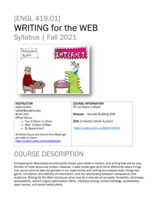 [ENGL 419.01]
WRITING for the WEB
Syllabus | Fall 2021
INSTRUCTOR
Katie Krahn
katiek@uidaho.edu
Brink 203
Office Hours:
→ Tue: 9:30am-11:30am
→ Wed: 1:00pm-3:00pm
→ By Appointment
All Office Hours and One-on-One Meetings
are held on Zoom:
https://uidaho.zoom.us/my/katiekrahn
COURSE INFORMATION
TR 12:30pm-1:45pm
Moscow – Niccolls Building 208
CDA- UI Harbor Center & Zoom
https://uidaho.zoom.us/j/84654198543
COURSE DESCRIPTION
Composing for Web-based environments draws upon skills in rhetoric and writing that will be very
familiar to most advanced writers. However, it also challenges us to think differently about things
that we’ve come to take for granted in our experiences with writing print-based texts: things like
genre, circulation, and delivery of information, and the relationship between composer(s) and
audience. Writing for the Web introduces what may be a new set of concepts: findability, stickiness,
spreadability, search engine optimization (SEO), interface writing, content strategy, accessibility,
open source, and social media plans.
 