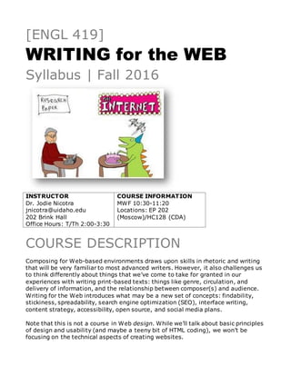[ENGL 419]
WRITING for the WEB
Syllabus | Fall 2016
INSTRUCTOR
Dr. Jodie Nicotra
jnicotra@uidaho.edu
202 Brink Hall
Office Hours: T/Th 2:00-3:30
COURSE INFORMATION
MWF 10:30-11:20
Locations: EP 202
(Moscow)/HC128 (CDA)
COURSE DESCRIPTION
Composing for Web-based environments draws upon skills in rhetoric and writing
that will be very familiar to most advanced writers. However, it also challenges us
to think differently about things that we’ve come to take for granted in our
experiences with writing print-based texts: things like genre, circulation, and
delivery of information, and the relationship between composer(s) and audience.
Writing for the Web introduces what may be a new set of concepts: findability,
stickiness, spreadability, search engine optimization (SEO), interface writing,
content strategy, accessibility, open source, and social media plans.
Note that this is not a course in Web design. While we’ll talk about basic principles
of design and usability (and maybe a teeny bit of HTML coding), we won’t be
focusing on the technical aspects of creating websites.
 