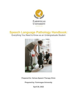 Speech Language Pathology Handbook:
Everything You Need to Know as an Undergraduate Student
Prepared for: Schwa Speech Therapy Clinic
Prepared by: Farmvegas University
April 29, 2022
 