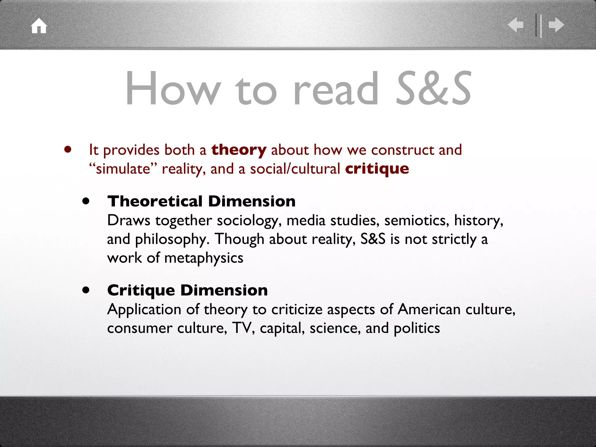 How to read  S&S It provides both a  theory  about how we construct and “simulate” reality, and a social/cultural  critique Theoretical Dimension Draws together sociology, media studies, semiotics, history, and philosophy. Though about reality, S&S is not strictly a work of metaphysics  Critique Dimension Application of theory to criticize aspects of American culture, consumer culture, TV, capital, science, and politics 