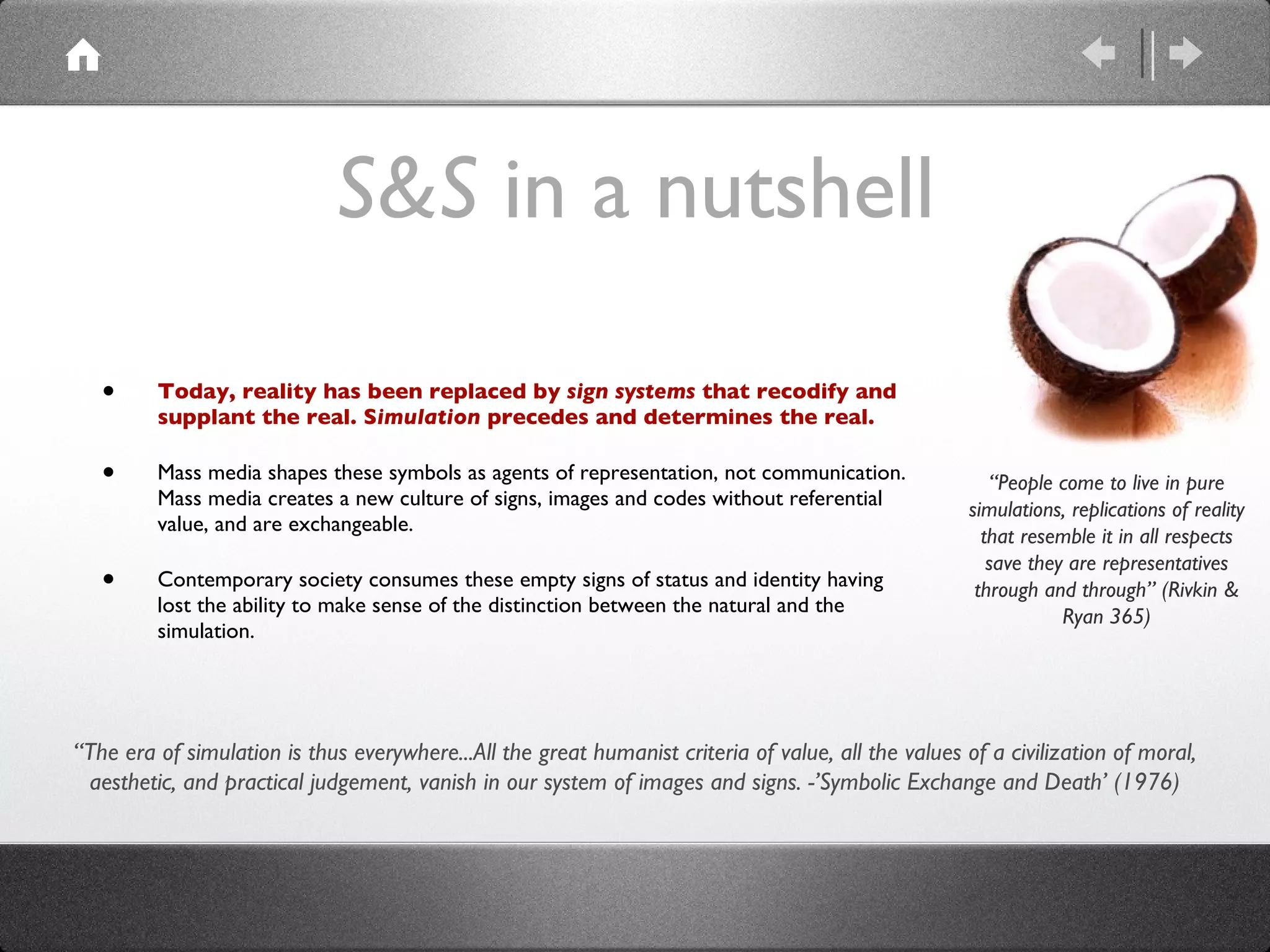 S&S  in a nutshell Today, reality has been replaced by  sign systems  that recodify and supplant the real. S imulation  precedes and determines the real. Mass media shapes these symbols as agents of representation, not communication. Mass media creates a new culture of signs, images and codes without referential value, and are exchangeable.  Contemporary society consumes these empty signs of status and identity having  lost the ability to make sense of the distinction between the natural and the simulation. “ People come to live in pure simulations, replications of reality that resemble it in all respects save they are representatives through and through” (Rivkin & Ryan 365) “ The era of simulation is thus everywhere...All the great humanist criteria of value, all the values of a civilization of moral, aesthetic, and practical judgement, vanish in our system of images and signs. -’Symbolic Exchange and Death’ (1976) 