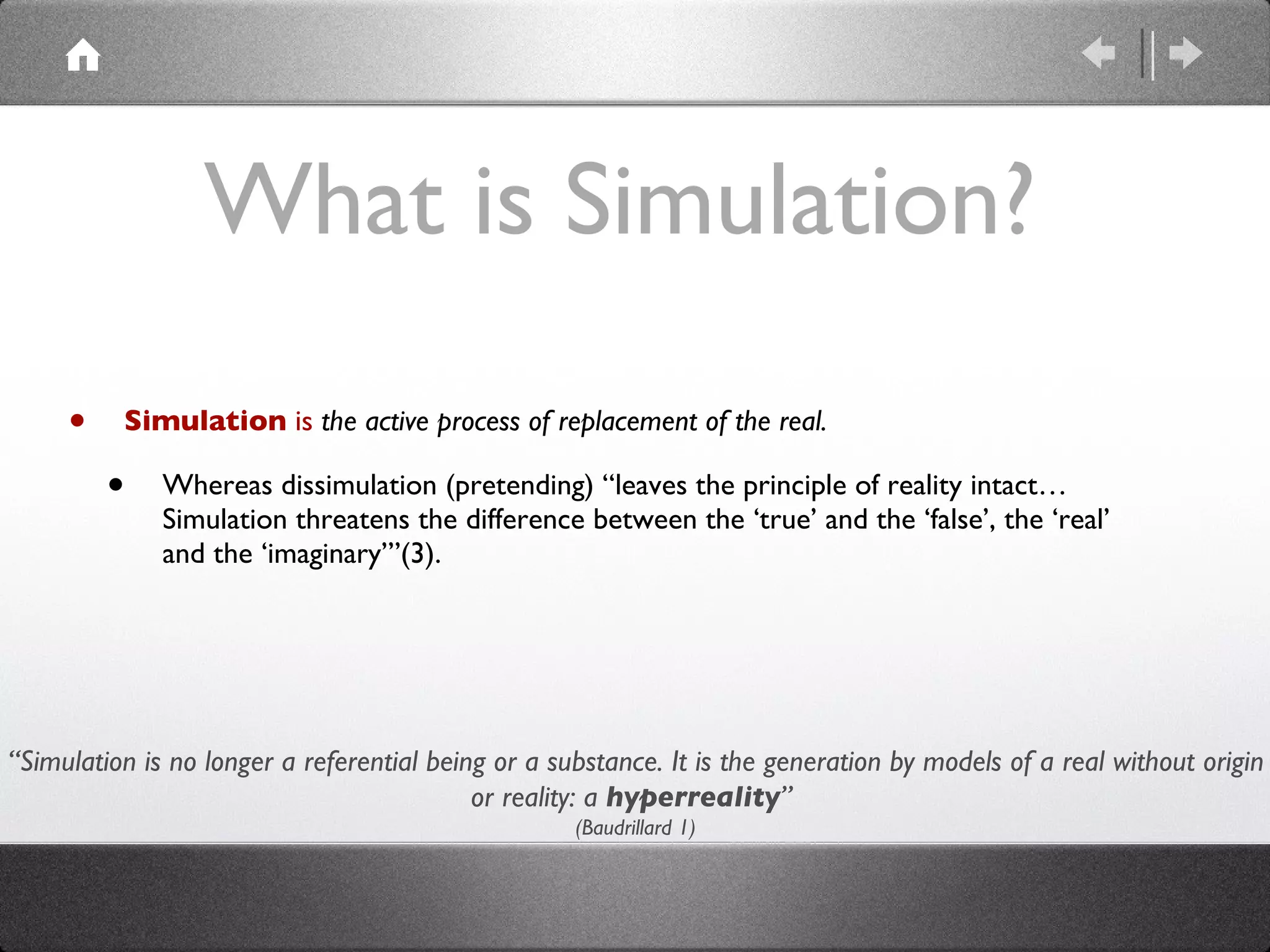 What is Simulation? Simulation  is  the active process of replacement of the real. Whereas dissimulation (pretending) “leaves the principle of reality intact…Simulation threatens the difference between the ‘true’ and the ‘false’, the ‘real’ and the ‘imaginary’”(3).  “ Simulation is no longer a referential being or a substance. It is the generation by models of a real without origin or reality: a  hyperreality ”  (Baudrillard 1) 