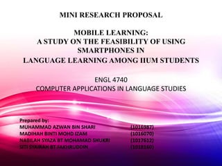 MINI RESEARCH PROPOSAL
MOBILE LEARNING:
A STUDY ON THE FEASIBILITY OF USING
SMARTPHONES IN
LANGUAGE LEARNING AMONG IIUM STUDENTS
ENGL 4740
COMPUTER APPLICATIONS IN LANGUAGE STUDIES
Prepared by:
MUHAMMAD AZWAN BIN SHARI (1016987)
MADIHAH BINTI MOHD IZAM (1016070)
NABILAH SYAZA BT MOHAMAD SHUKRI (1017612)
SITI SYAIRAH BT FAKHRUDDIN (1018160)
 