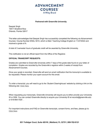 851 Trafalgar Court, Suite 420 W. | Maitland, FL 32751 | 800-762-0121
Partnered with Greenville University
Deepak Singh
10617 Stradford Row
Orlando, Florida 32817
This letter acknowledges that Deepak Singh has successfully completed the following via Advancement
Courses: Course Number ENGL 5010, which is titled: Teaching College English on 11/27/2022 and
received a grade of A.
A total of 3 semester hours of graduate credit will be awarded by Greenville University.
This notification is not an official report from the Office of the Registrar.
OFFICIAL TRANSCRIPT REQUESTS:
Grades are submitted to Greenville University within 7 days of the grade date found on your letter of
completion. Grades are recorded by the Greenville’s registrar within 2 weeks of receipt from
Advancement Courses.
Once your grade is recorded, Greenville will send an email notification that the transcript is available to
be requested. Please monitor your spam account for this email.
To order a transcript, you will need to go to the ‘Student Clearinghouse’ website by clicking a link on the
following site: Click Here.
When requesting your transcripts, Greenville University will require you to either provide your University
ID or SSN. You can contact Greenville directly to acquire your University ID at records@greenville.edu
or 618-664-7025 .
For important instructions and FAQ on Greenville transcripts, consent forms, and fees, please go to:
Click Here
 