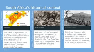 South Africa’s historical context
1886 Gold Rush
Gold rush brings miners to
the Witwatersrand in masses,
resulting in land grabs and
the establishment of
Johannesburg. Resentment
of British and Uitlander
presence in Transvaal.
LO2.2
1880-1881 First Boer War
Afrikaners of the Transvaal
win against the British (25
Boer deaths; 401 British
deaths) in the First Boer War,
resulting in independence of
South African Republic.
1899-1902 South African War
British are victorious after
scorched-earth policy and
invention of concentration
camps for Afrikaans and Black
civilians. Deaths: 22,092 British;
6,198 Boer; 46,370 civilians.
 