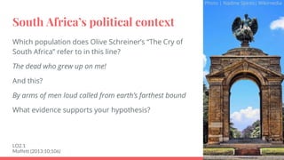 South Africa’s political context
Which population does Olive Schreiner’s “The Cry of
South Africa” refer to in this line?
The dead who grew up on me!
And this?
By arms of men loud called from earth’s farthest bound
What evidence supports your hypothesis?
LO2.1
Moffett (2013:10;106)
Photo | Nadine Spires| Wikimedia
 