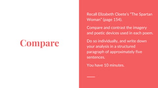 Compare
Recall Elizabeth Cloete’s “The Spartan
Woman” (page 154).
Compare and contrast the imagery
and poetic devices used in each poem.
Do so individually, and write down
your analysis in a structured
paragraph of approximately five
sentences.
You have 10 minutes.
 