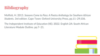 Bibliography
Moffett, H. 2013. Seasons Come to Pass: A Poetry Anthology for Southern African
Students. 3rd edition. Cape Town: Oxford University Press, pp.11–29;106.
The Independent Institute of Education (IIE). 2022. English 2A: South African
Literature Module Outline. pp.7–21.
 