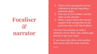 Focaliser
&
narrator
1. Think of two perspectives (of an
individual or group) regarding a
particular place.
2. Cast one as the focaliser, and the
other as the narrator.
3. Write a poem where the narrator
explains their perspective on the
particular place with the focaliser.
You have five minutes to write a
minimum of four lines. Use a blank page
and don’t sign your name.
If you have extra time, write another
short poem with the roles reversed.
 
