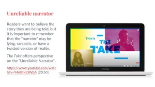 Unreliable narrator
Readers want to believe the
story they are being told, but
it is important to remember
that the “narrator” may be
lying, sarcastic, or have a
twisted version of reality.
The Take offers perspective
on the “Unreliable Narrator”.
https://www.youtube.com/watc
h?v=Y4riBhnDWbA [20:50]
 