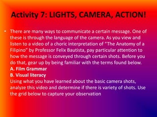 Activity 7: LIGHTS, CAMERA, ACTION!
• There are many ways to communicate a certain message. One of
these is through the language of the camera. As you view and
listen to a video of a choric interpretation of “The Anatomy of a
Filipino” by Professor Felix Bautista, pay particular attention to
how the message is conveyed through certain shots. Before you
do that, gear up by being familiar with the terms found below.
A. Film Grammar
B. Visual literacy
Using what you have learned about the basic camera shots,
analyze this video and determine if there is variety of shots. Use
the grid below to capture your observation
 