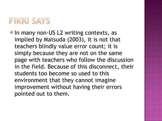 In many non-US L2 writing contexts, as implied by Matsuda (2003), it is not that teachers blindly value error count; it is simply because they are not on the same page with teachers who follow the discussion in the field. Because of this disconnect, their students too become so used to this environment that they cannot imagine improvement without having their errors pointed out to them. 