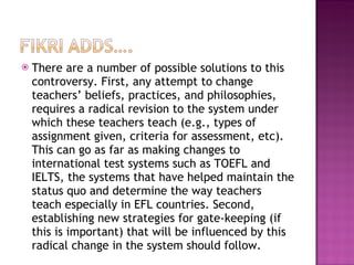 There are a number of possible solutions to this controversy. First, any attempt to change teachers’ beliefs, practices, and philosophies, requires a radical revision to the system under which these teachers teach (e.g., types of assignment given, criteria for assessment, etc). This can go as far as making changes to international test systems such as TOEFL and IELTS, the systems that have helped maintain the status quo and determine the way teachers teach especially in EFL countries. Second, establishing new strategies for gate-keeping (if this is important) that will be influenced by this radical change in the system should follow.  