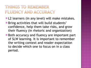L2 learners (in any level) will make mistakes. Bring activities that will build students’ confidence, help them take risks, and grow their fluency (in rhetoric and organization) Both accuracy and fluency are important part of SLW learning. It is important to remember the writing context and reader expectation to decide which one to focus on in a class period.  