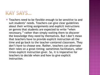Teachers need to be flexible enough to be sensitive to and suit students’ needs. Teachers can give clear guidelines about their writing assignments and explicit instructions on genres that students are expected to write “when necessary,” rather than simply waiting them to discover the knowledge they need by themselves. But I don’t mean that teachers have to provide explicit instruction all the time and go back to the teacher-centered classroom. They don’t have to choose one. Rather, teachers can alternate their roles on a great timing; sometimes facilitators, other times explicit instruction giver. So, it is imperative for teachers to decide when and how to give explicit instruction. 