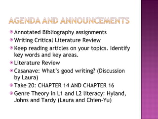 Annotated Bibliography assignments Writing Critical Literature Review Keep reading articles on your topics. Identify key words and key areas. Literature Review Casanave: What’s good writing? (Discussion by Laura) Take 20: CHAPTER 14 AND CHAPTER 16 Genre Theory in L1 and L2 literacy: Hyland, Johns and Tardy (Laura and Chien-Yu) 
