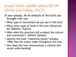 In your groups, do an analysis of the texts you brought with you What type of conventions do you see in this text? What other types of texts is this text influenced by? (Bakthin, Hyland) What does this structure tell us about the culture and community’s  beliefs? (Swales) Identify the main “rhetorical moves” (Swales, 1990) that the author make throughout this text. How does this text communicate a cultural and social understanding?  