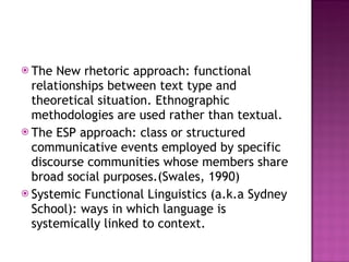 The New rhetoric approach: functional relationships between text type and theoretical situation. Ethnographic methodologies are used rather than textual. The ESP approach: class or structured communicative events employed by specific discourse communities whose members share broad social purposes.(Swales, 1990) Systemic Functional Linguistics (a.k.a Sydney School): ways in which language is systemically linked to context. 