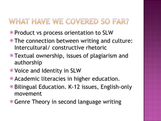 Product vs process orientation to SLW The connection between writing and culture: Intercultural/ constructive rhetoric Textual ownership, issues of plagiarism and authorship Voice and Identity in SLW Academic literacies in higher education. Bilingual Education. K-12 issues, English-only movement Genre Theory in second language writing 