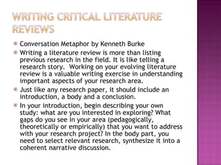 Conversation Metaphor by Kenneth Burke Writing a literature review is more than listing previous research in the field. It is like telling a research story.  Working on your evolving literature review is a valuable writing exercise in understanding important aspects of your research area.  Just like any research paper, it should include an introduction, a body and a conclusion.  In your introduction, begin describing your own study: what are you interested in exploring? What gaps do you see in your area (pedagogically, theoretically or empirically) that you want to address with your research project? In the body part, you need to select relevant research, synthesize it into a coherent narrative discussion. 