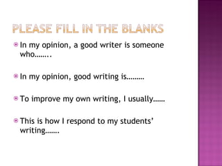 In my opinion, a good writer is someone who…….. In my opinion, good writing is……… To improve my own writing, I usually…… This is how I respond to my students’ writing……. 