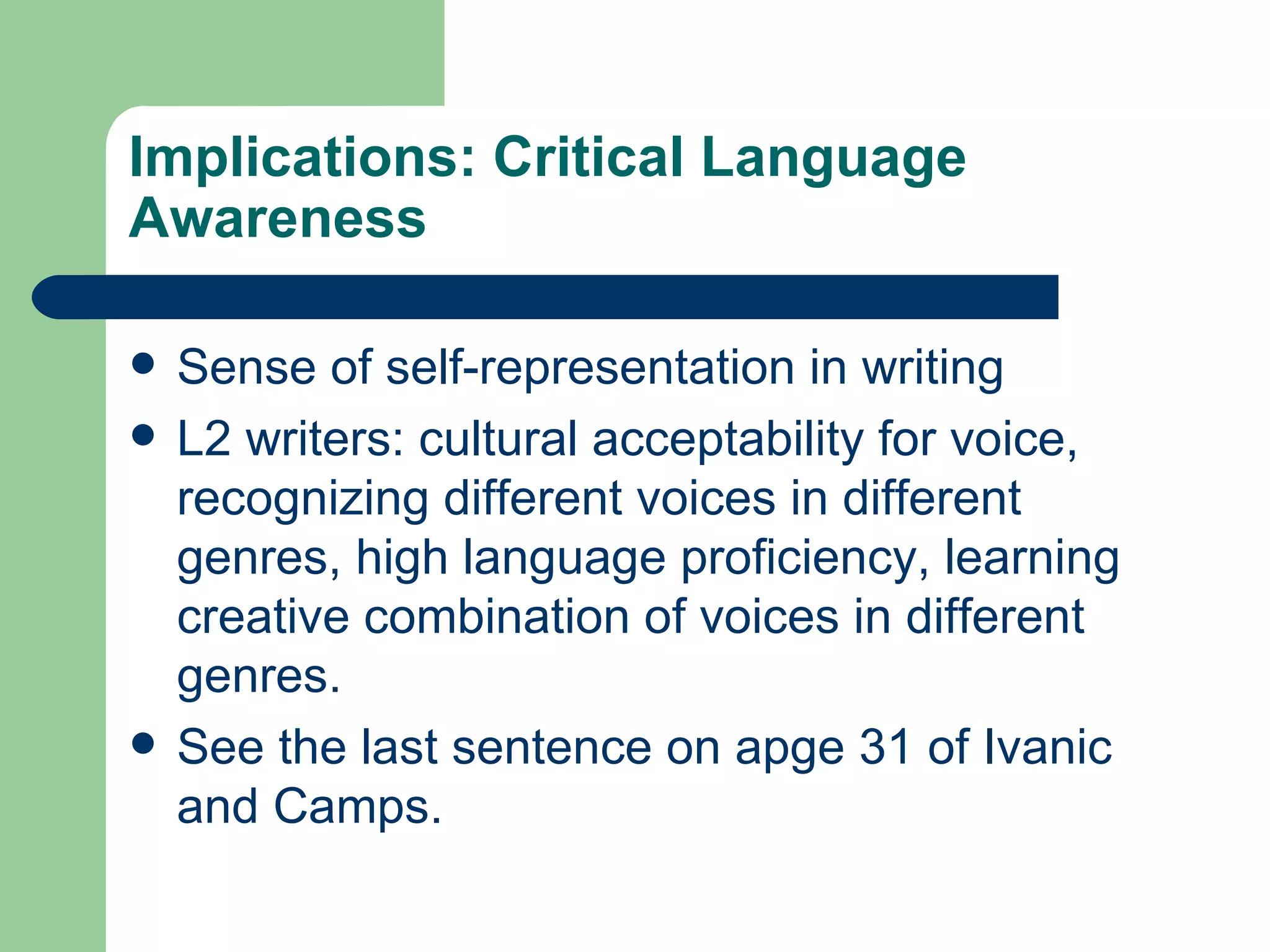 Implications: Critical Language Awareness Sense of self-representation in writing L2 writers: cultural acceptability for voice, recognizing different voices in different genres, high language proficiency, learning creative combination of voices in different genres. See the last sentence on apge 31 of Ivanic and Camps. 