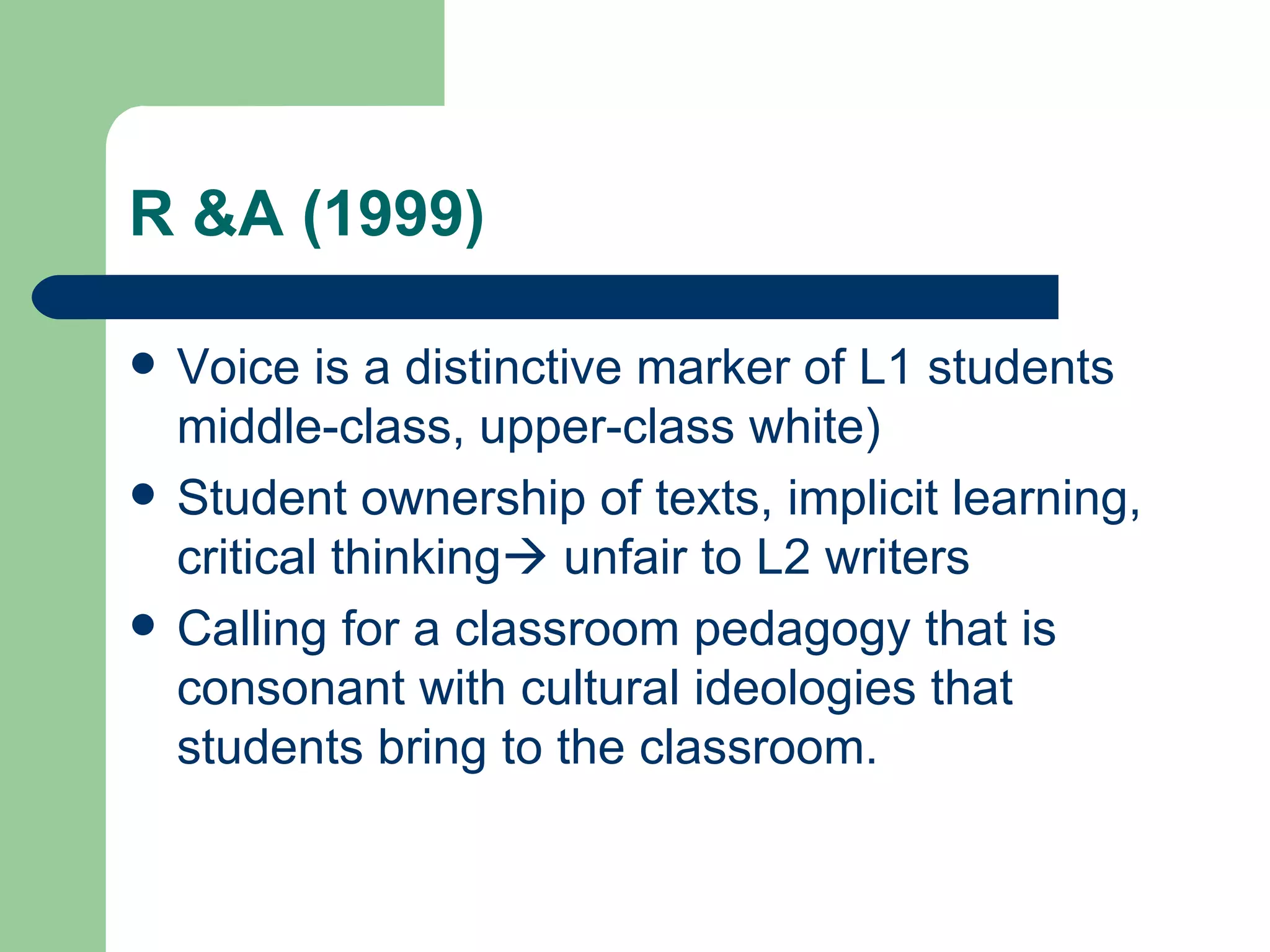 R &A (1999) Voice is a distinctive marker of L1 students middle-class, upper-class white) Student ownership of texts, implicit learning, critical thinking   unfair to L2 writers Calling for a classroom pedagogy that is consonant with cultural ideologies that students bring to the classroom. 