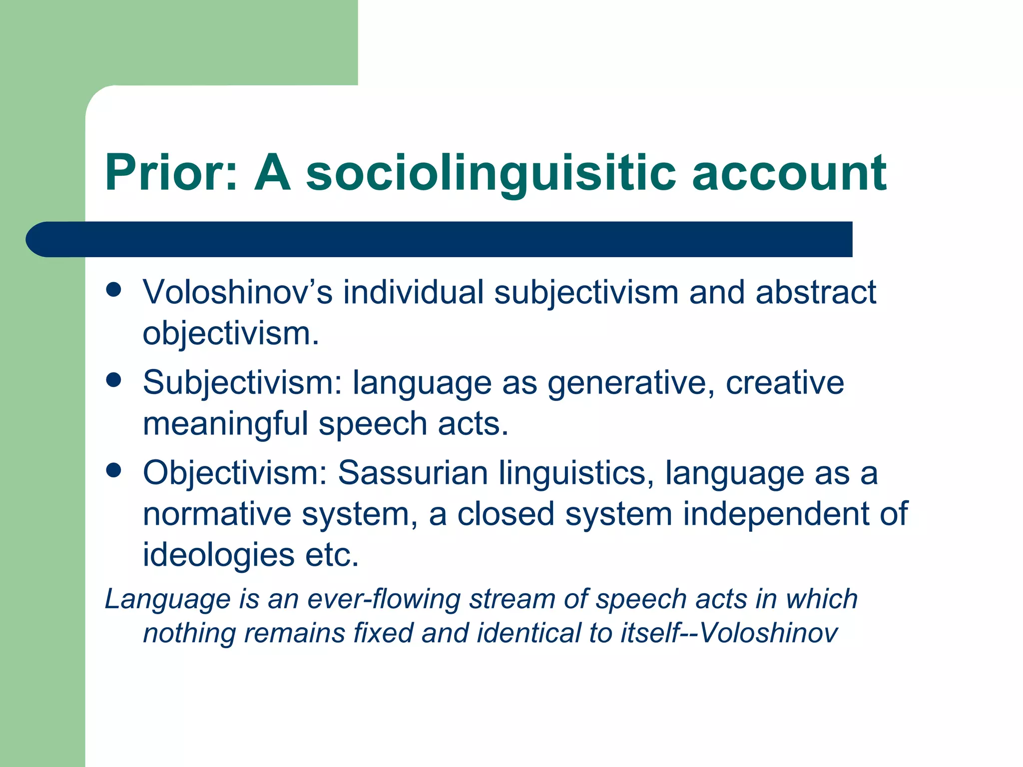Prior: A sociolinguisitic account Voloshinov’s individual subjectivism and abstract objectivism. Subjectivism: language as generative, creative meaningful speech acts. Objectivism: Sassurian linguistics, language as a normative system, a closed system independent of ideologies etc. Language is an ever-flowing stream of speech acts in which nothing remains fixed and identical to itself--Voloshinov 