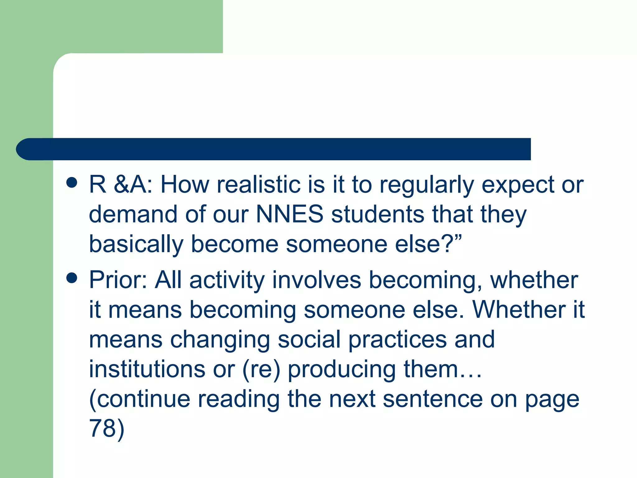 R &A: How realistic is it to regularly expect or demand of our NNES students that they basically become someone else?” Prior: All activity involves becoming, whether it means becoming someone else. Whether it means changing social practices and institutions or (re) producing them… (continue reading the next sentence on page 78) 